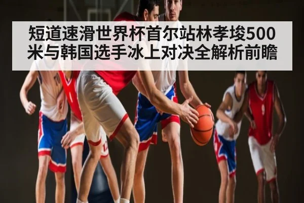 短道速滑世界杯首尔站林孝埈500米与韩国选手冰上对决全解析前瞻