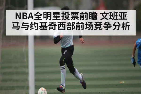 NBA全明星投票前瞻 文班亚马与约基奇西部前场竞争分析