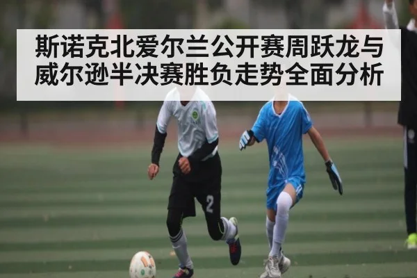 斯诺克北爱尔兰公开赛周跃龙与威尔逊半决赛胜负走势全面分析